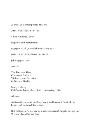 Journal of Contemporary History
2014, Vol. 49(4) 675–701
! The Author(s) 2014
Reprints and permissions:
sagepub.co.uk/journalsPermissions.nav
DOI: 10.1177/0022009414538472
jch.sagepub.com
Article
The Fortress Shop:
Consumer Culture,
Violence, and Security
in Weimar Berlin
Molly Loberg
California Polytechnic State University, USA
Abstract
Antisemitic attacks on shops are a well-known facet of the
history of National Socialism.
But patterns of violence against commercial targets during the
Weimar Republic are less
 