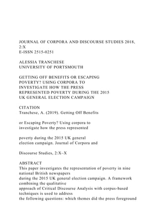 JOURNAL OF CORPORA AND DISCOURSE STUDIES 2018,
2:X
E-ISSN 2515-0251
ALESSIA TRANCHESE
UNIVERSITY OF PORTSMOUTH
GETTING OFF BENEFITS OR ESCAPING
POVERTY? USING CORPORA TO
INVESTIGATE HOW THE PRESS
REPRESENTED POVERTY DURING THE 2015
UK GENERAL ELECTION CAMPAIGN
CITATION
Tranchese, A. (2019). Getting Off Benefits
or Escaping Poverty? Using corpora to
investigate how the press represented
poverty during the 2015 UK general
election campaign. Journal of Corpora and
Discourse Studies, 2:X–X
ABSTRACT
This paper investigates the representation of poverty in nine
national British newspapers
during the 2015 UK general election campaign. A framework
combining the qualitative
approach of Critical Discourse Analysis with corpus-based
techniques is used to address
the following questions: which themes did the press foreground
 