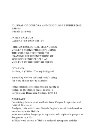 JOURNAL OF CORPORA AND DISCOURSE STUDIES 2019,
2:40–64
E-ISSN 2515-0251
JAMES BALFOUR
LANCASTER UNIVERSITY
‘THE MYTHOLOGICAL MARAUDING
VIOLENT SCHIZOPHRENIC’: USING
THE WORD SKETCH TOOL TO
EXAMINE REPRESENTATIONS OF
SCHIZOPHRENIC PEOPLE AS
VIOLENT IN THE BRITISH PRESS
CITATION
Balfour, J. (2019). ‘The mythological
marauding violent schizophrenic’: using
the word sketch tool to examine
representations of schizophrenic people as
violent in the British press. Journal of
Corpora and Discourse Studies, 2:40–64
ABSTRACT
Combining theories and methods from Corpus Linguistics and
Critical Discourse
Analysis, this article uses Sketch Engine’s word sketch tool to
examine how the British
press manipulate language to represent schizophrenic people as
dangerous in a 15-
million-word corpus of British national newspaper articles
 