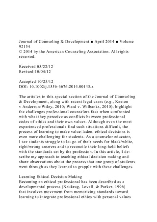 Journal of Counseling & Development ■ April 2014 ■ Volume
92154
© 2014 by the American Counseling Association. All rights
reserved.
Received 05/22/12
Revised 10/04/12
Accepted 10/25/12
DOI: 10.1002/j.1556-6676.2014.00143.x
The articles in this special section of the Journal of Counseling
& Development, along with recent legal cases (e.g., Keeton
v Anderson-Wiley, 2010; Ward v. Wilbanks, 2010), highlight
the challenges professional counselors face when confronted
with what they perceive as conflicts between professional
codes of ethics and their own values. Although even the most
experienced professionals find such situations difficult, the
process of learning to make value-laden, ethical decisions is
even more challenging for students. As a counselor educator,
I see students struggle to let go of their needs for black/white,
right/wrong answers and to reconcile their long-held beliefs
with the standards set by the profession. In this article, I de-
scribe my approach to teaching ethical decision making and
share observations about the process that one group of students
went through as they learned to grapple with these challenges.
Learning Ethical Decision Making
Becoming an ethical professional has been described as a
developmental process (Neukrug, Lovell, & Parker, 1996)
that involves movement from memorizing standards toward
learning to integrate professional ethics with personal values
 