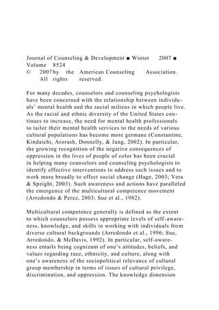 Journal of Counseling & Development ■ Winter 2007 ■
Volume 8524
© 2007 by the American Counseling Association.
All rights reserved.
For many decades, counselors and counseling psychologists
have been concerned with the relationship between individu-
als’ mental health and the social milieus in which people live.
As the racial and ethnic diversity of the United States con-
tinues to increase, the need for mental health professionals
to tailor their mental health services to the needs of various
cultural populations has become more germane (Constantine,
Kindaichi, Arorash, Donnelly, & Jung, 2002). In particular,
the growing recognition of the negative consequences of
oppression in the lives of people of color has been crucial
in helping many counselors and counseling psychologists to
identify effective interventions to address such issues and to
work more broadly to effect social change (Hage, 2003; Vera
& Speight, 2003). Such awareness and actions have paralleled
the emergence of the multicultural competence movement
(Arredondo & Perez, 2003; Sue et al., 1982).
Multicultural competence generally is defined as the extent
to which counselors possess appropriate levels of self-aware-
ness, knowledge, and skills in working with individuals from
diverse cultural backgrounds (Arredondo et al., 1996; Sue,
Arredondo, & McDavis, 1992). In particular, self-aware-
ness entails being cognizant of one’s attitudes, beliefs, and
values regarding race, ethnicity, and culture, along with
one’s awareness of the sociopolitical relevance of cultural
group membership in terms of issues of cultural privilege,
discrimination, and oppression. The knowledge dimension
 