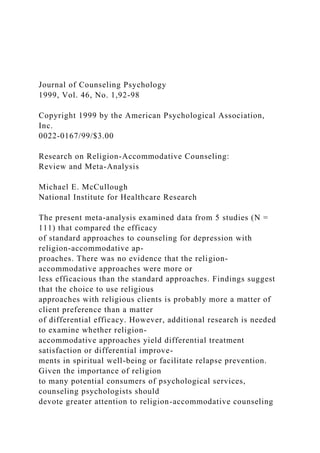 Journal of Counseling Psychology
1999, Vol. 46, No. 1,92-98
Copyright 1999 by the American Psychological Association,
Inc.
0022-0167/99/$3.00
Research on Religion-Accommodative Counseling:
Review and Meta-Analysis
Michael E. McCullough
National Institute for Healthcare Research
The present meta-analysis examined data from 5 studies (N =
111) that compared the efficacy
of standard approaches to counseling for depression with
religion-accommodative ap-
proaches. There was no evidence that the religion-
accommodative approaches were more or
less efficacious than the standard approaches. Findings suggest
that the choice to use religious
approaches with religious clients is probably more a matter of
client preference than a matter
of differential efficacy. However, additional research is needed
to examine whether religion-
accommodative approaches yield differential treatment
satisfaction or differential improve-
ments in spiritual well-being or facilitate relapse prevention.
Given the importance of religion
to many potential consumers of psychological services,
counseling psychologists should
devote greater attention to religion-accommodative counseling
 
