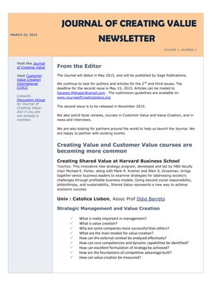 MARCH 22, 2015
JOURNAL OF CREATING VALUE
NEWSLETTER
VOLUME 1, NUMBER 1
Visit the Journal
of Creating Value
Visit Customer
Value Creation
International
(CVCI)
LinkedIn
Discussion Group
for Journal of
Creating Value.
Join if you are
not already a
member.
From the Editor
The Journal will debut in May 2015, and will be published by Sage Publications.
We continue to look for authors and articles for the 2nd
and third issues. The
deadline for the second issue is May 15, 2015. Articles can be mailed to
Gautam.Mahajan@gmail.com . The submission guidelines are available on
www.JournalofCreatingValue.org
The second issue is to be released in November 2015.
We also solicit book reviews, courses in Customer Value and Value Creation, and in
news and interviews.
We are also looking for partners around the world to help us launch the Journal. We
are happy to partner with existing events.
Creating Value and Customer Value courses are
becoming more common
Creating Shared Value at Harvard Business School
Teaches: This innovative new strategy program, developed and led by HBS faculty
chair Michael E. Porter, along with Mark R. Kramer and Allen S. Grossman, brings
together senior business leaders to examine strategies for addressing society's
challenges through profitable business models. Going beyond social responsibility,
philanthropy, and sustainability, Shared Value represents a new way to achieve
economic success.
Univ : Catolica Lisbon, Assoc Prof Ilídio Barreto
Strategic Management and Value Creation
 What is really important in management?
 What is value creation?
 Why are some companies more successful than others?
 What are the main models for value creation?
 How can the external context be analyzed effectively?
 How can core competencies and dynamic capabilities be identified?
 How can excellent formulation of strategy be achieved?
 How are the foundations of competitive advantage built?
 How can value creation be measured?
 