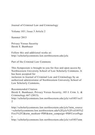 Journal of Criminal Law and Criminology
Volume 103 | Issue 3 Article 2
Summer 2013
Privacy Versus Security
Derek E. Bambauer
Follow this and additional works at:
http://scholarlycommons.law.northwestern.edu/jclc
Part of the Criminal Law Commons
This Symposium is brought to you for free and open access by
Northwestern University School of Law Scholarly Commons. It
has been accepted for
inclusion in Journal of Criminal Law and Criminology by an
authorized administrator of Northwestern University School of
Law Scholarly Commons.
Recommended Citation
Derek E. Bambauer, Privacy Versus Security, 103 J. Crim. L. &
Criminology 667 (2013).
http://scholarlycommons.law.northwestern.edu/jclc/vol103/iss3/
2
http://scholarlycommons.law.northwestern.edu/jclc?utm_source
=scholarlycommons.law.northwestern.edu%2Fjclc%2Fvol103%2
Fiss3%2F2&utm_medium=PDF&utm_campaign=PDFCoverPage
s
http://scholarlycommons.law.northwestern.edu/jclc/vol103?utm
 