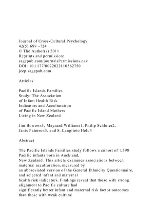 Journal of Cross-Cultural Psychology
42(5) 699 –724
© The Author(s) 2011
Reprints and permission:
sagepub.com/journalsPermissions.nav
DOI: 10.1177/0022022110362750
jccp.sagepub.com
Articles
Pacific Islands Families
Study: The Association
of Infant Health Risk
Indicators and Acculturation
of Pacific Island Mothers
Living in New Zealand
Jim Borrows1, Maynard Williams1, Philip Schluter2,
Janis Paterson3, and S. Langitoto Helu4
Abstract
The Pacific Islands Families study follows a cohort of 1,398
Pacific infants born in Auckland,
New Zealand. This article examines associations between
maternal acculturation, measured by
an abbreviated version of the General Ethnicity Questionnaire,
and selected infant and maternal
health risk indicators. Findings reveal that those with strong
alignment to Pacific culture had
significantly better infant and maternal risk factor outcomes
than those with weak cultural
 