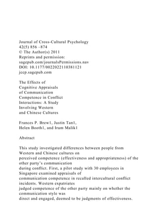 Journal of Cross-Cultural Psychology
42(5) 856 –874
© The Author(s) 2011
Reprints and permission:
sagepub.com/journalsPermissions.nav
DOI: 10.1177/0022022110381121
jccp.sagepub.com
The Effects of
Cognitive Appraisals
of Communication
Competence in Conflict
Interactions: A Study
Involving Western
and Chinese Cultures
Frances P. Brew1, Justin Tan1,
Helen Booth1, and Irum Malik1
Abstract
This study investigated differences between people from
Western and Chinese cultures on
perceived competence (effectiveness and appropriateness) of the
other party’s communication
during conflict. First, a pilot study with 30 employees in
Singapore examined appraisals of
communication competence in recalled intercultural conflict
incidents. Western expatriates
judged competence of the other party mainly on whether the
communication style was
direct and engaged, deemed to be judgments of effectiveness.
 
