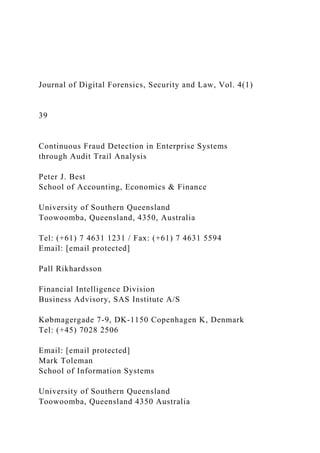 Journal of Digital Forensics, Security and Law, Vol. 4(1)
39
Continuous Fraud Detection in Enterprise Systems
through Audit Trail Analysis
Peter J. Best
School of Accounting, Economics & Finance
University of Southern Queensland
Toowoomba, Queensland, 4350, Australia
Tel: (+61) 7 4631 1231 / Fax: (+61) 7 4631 5594
Email: [email protected]
Pall Rikhardsson
Financial Intelligence Division
Business Advisory, SAS Institute A/S
Købmagergade 7-9, DK-1150 Copenhagen K, Denmark
Tel: (+45) 7028 2506
Email: [email protected]
Mark Toleman
School of Information Systems
University of Southern Queensland
Toowoomba, Queensland 4350 Australia
 
