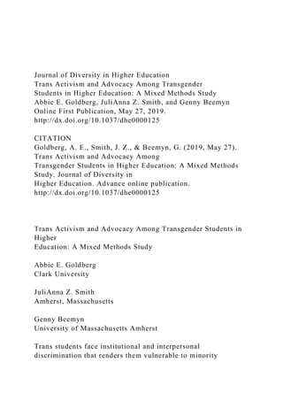 Journal of Diversity in Higher Education
Trans Activism and Advocacy Among Transgender
Students in Higher Education: A Mixed Methods Study
Abbie E. Goldberg, JuliAnna Z. Smith, and Genny Beemyn
Online First Publication, May 27, 2019.
http://dx.doi.org/10.1037/dhe0000125
CITATION
Goldberg, A. E., Smith, J. Z., & Beemyn, G. (2019, May 27).
Trans Activism and Advocacy Among
Transgender Students in Higher Education: A Mixed Methods
Study. Journal of Diversity in
Higher Education. Advance online publication.
http://dx.doi.org/10.1037/dhe0000125
Trans Activism and Advocacy Among Transgender Students in
Higher
Education: A Mixed Methods Study
Abbie E. Goldberg
Clark University
JuliAnna Z. Smith
Amherst, Massachusetts
Genny Beemyn
University of Massachusetts Amherst
Trans students face institutional and interpersonal
discrimination that renders them vulnerable to minority
 