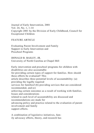Journal of Early Intervention, 2001
Vol. 24, No. 1, 1-14
Copyright 2001 by the Division of Early Childhood, Council for
Exceptional Children
FEATURE ARTICLE
Evaluating Parent Involvement and Family
Support in Early Intervention and
Preschool Programs
DONALD B. BAILEY, JR.
University of North Carolina at Chapel Hill
Early intervention and preschool programs for children with
disabilities are also accountable
for providing certain types of support for families. How should
these efforts be evaluated? This
article describes three potential levels of accountability: (a)
providing the legally required
services for familiesf (b) providing services that are considered
recommended, and (c)
achieving certain outcomes as a result of working with families.
Issues and considerations
related to each level of accountability are discussed and
recommendations are made for
advancing policy and practice related to the evaluation of parent
involvement and family
support efforts.
A combination of legislative initiatives, fam-
ily advocacy efforts, theory, and research has
 