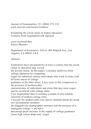 Journal of Econometrics 121 (2004) 175–212
www.elsevier.com/locate/econbase
Estimating the social return to higher education:
evidence from longitudinal and repeated
cross-sectional data
Enrico Moretti∗
Department of Economics, UCLA, 405 Hilgard Ave., Los
Angeles, CA 90095, USA
Abstract
Economists have speculated for at least a century that the social
return to education may exceed
the private return. In this paper, I estimate spillovers from
college education by comparing
wages for otherwise similar individuals who work in cities with
di*erent shares of college
graduates in the labor force. A key issue in this comparison is
the presence of unobservable
characteristics of individuals and cities that may raise wages
and be correlated with college share.
I use longitudinal data to estimate a model of non-random
selection of workers among cities.
I account for unobservable city-speci!c demand shocks by using
two instrumental variables:
the (lagged) city demographic structure and the presence of a
land-grant college. I ,nd that a
percentage point increase in the supply of college graduates
raises high school drop-outs’ wages
 