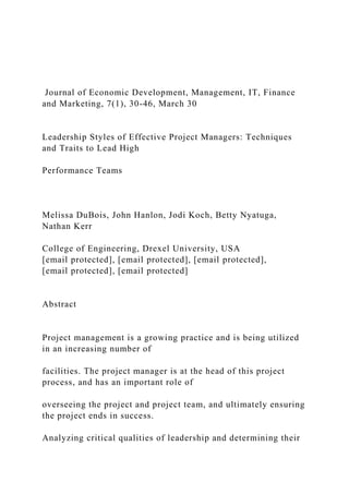 Journal of Economic Development, Management, IT, Finance
and Marketing, 7(1), 30-46, March 30
Leadership Styles of Effective Project Managers: Techniques
and Traits to Lead High
Performance Teams
Melissa DuBois, John Hanlon, Jodi Koch, Betty Nyatuga,
Nathan Kerr
College of Engineering, Drexel University, USA
[email protected], [email protected], [email protected],
[email protected], [email protected]
Abstract
Project management is a growing practice and is being utilized
in an increasing number of
facilities. The project manager is at the head of this project
process, and has an important role of
overseeing the project and project team, and ultimately ensuring
the project ends in success.
Analyzing critical qualities of leadership and determining their
 