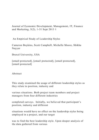 Journal of Economic Development, Management, IT, Finance
and Marketing, 5(2), 1-31 Sept 2013 1
An Empirical Study of Leadership Styles
Cameron Boykins, Scott Campbell, Michelle Moore, Shikha
Nayyar
Drexel University, USA
[email protected], [email protected], [email protected],
[email protected]
Abstract
This study examined the usage of different leadership styles as
they relate to position, industry and
various situations. Both project team members and project
managers from four different industries
completed surveys. Initially, we believed that participant’s
position, industry and different
situations would have no effect on the leadership styles being
employed in a project, and our target
was to find the best leadership style. Upon deeper analysis of
the data gathered from various
 