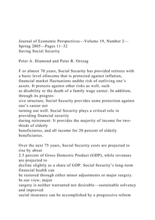 Journal of Economic Perspectives—Volume 19, Number 2—
Spring 2005—Pages 11–32
Saving Social Security
Peter A. Diamond and Peter R. Orszag
F or almost 70 years, Social Security has provided retirees with
a basic level ofincome that is protected against inflation,
financial market fluctuations andthe risk of outliving one’s
assets. It protects against other risks as well, such
as disability or the death of a family wage earner. In addition,
through its progres-
sive structure, Social Security provides some protection against
one’s career not
turning out well. Social Security plays a critical role in
providing financial security
during retirement: It provides the majority of income for two-
thirds of elderly
beneficiaries, and all income for 20 percent of elderly
beneficiaries.
Over the next 75 years, Social Security costs are projected to
rise by about
2.5 percent of Gross Domestic Product (GDP), while revenues
are projected to
decline slightly as a share of GDP. Social Security’s long-term
financial health can
be restored through either minor adjustments or major surgery.
In our view, major
surgery is neither warranted nor desirable—sustainable solvency
and improved
social insurance can be accomplished by a progressive reform
 