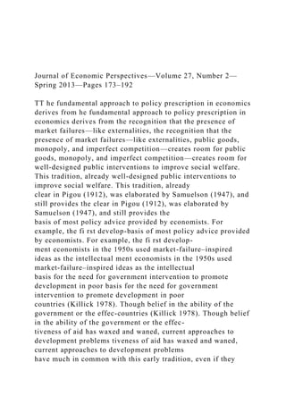 Journal of Economic Perspectives—Volume 27, Number 2—
Spring 2013—Pages 173–192
TT he fundamental approach to policy prescription in economics
derives from he fundamental approach to policy prescription in
economics derives from the recognition that the presence of
market failures—like externalities, the recognition that the
presence of market failures—like externalities, public goods,
monopoly, and imperfect competition—creates room for public
goods, monopoly, and imperfect competition—creates room for
well-designed public interventions to improve social welfare.
This tradition, already well-designed public interventions to
improve social welfare. This tradition, already
clear in Pigou (1912), was elaborated by Samuelson (1947), and
still provides the clear in Pigou (1912), was elaborated by
Samuelson (1947), and still provides the
basis of most policy advice provided by economists. For
example, the fi rst develop-basis of most policy advice provided
by economists. For example, the fi rst develop-
ment economists in the 1950s used market-failure–inspired
ideas as the intellectual ment economists in the 1950s used
market-failure–inspired ideas as the intellectual
basis for the need for government intervention to promote
development in poor basis for the need for government
intervention to promote development in poor
countries (Killick 1978). Though belief in the ability of the
government or the effec-countries (Killick 1978). Though belief
in the ability of the government or the effec-
tiveness of aid has waxed and waned, current approaches to
development problems tiveness of aid has waxed and waned,
current approaches to development problems
have much in common with this early tradition, even if they
 
