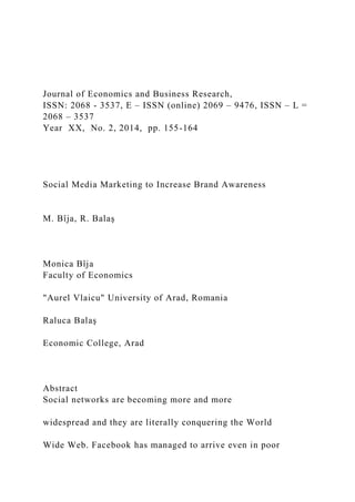 Journal of Economics and Business Research,
ISSN: 2068 - 3537, E – ISSN (online) 2069 – 9476, ISSN – L =
2068 – 3537
Year XX, No. 2, 2014, pp. 155-164
Social Media Marketing to Increase Brand Awareness
M. Bîja, R. Balaş
Monica Bîja
Faculty of Economics
"Aurel Vlaicu" University of Arad, Romania
Raluca Balaş
Economic College, Arad
Abstract
Social networks are becoming more and more
widespread and they are literally conquering the World
Wide Web. Facebook has managed to arrive even in poor
 