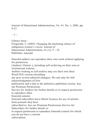 Journal of Educational Administration, Vo. 41, No. 1, 2003, pp.
9-23
- 1 -
Library notes :
Fitzgerald, T. (2003). Changing the deafening silence of
indigenous women’s voices. Journal of
Educational Administration, 41 (1), 9 – 23.
Publisher: emerald
Emerald authors can reproduce their own work without applying
for permission
(Authors' Charter ), including self-archiving on their own or
institutional website.
Authors wishing to self-archive may use their own final
Word/TEX version (including
any peer review/editorial changes). We ask only for full
acknowledgement of first
publication and a link to the definitive published version. See
our Premium Permissions
Service for Authors for further details or to request permission
to reproduce other
Emerald content.
Emerald subscribers have liberal licenses for use of articles
from journals they have
subscribed to. See our Premium Permissions Service for
Subscribers for further details or
to request permission to reproduce Emerald content for which
you do not have a current
subscription.
 