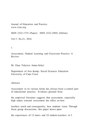Journal of Education and Practice
www.iiste.org
ISSN 2222-1735 (Paper) ISSN 2222-288X (Online)
Vol.7, No.21, 2016
1
Assessment, Student Learning and Classroom Practice: A
Review
Dr. Ekua Tekyiwa Amua-Sekyi
Department of Arts &amp; Social Sciences Education
University of Cape Coast
Abstract
Assessment in its various forms has always been a central part
of educational practice. Evidence gleaned from
the empirical literature suggests that assessment, especially
high stakes external assessment has effect on how
teachers teach and consequently, how students learn. Through
focus group discussions, this paper draws upon
the experiences of 12 tutors and 18 student-teachers in 3
 