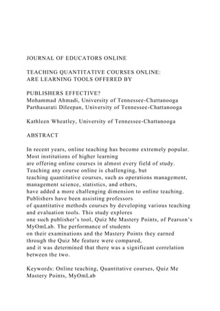 JOURNAL OF EDUCATORS ONLINE
TEACHING QUANTITATIVE COURSES ONLINE:
ARE LEARNING TOOLS OFFERED BY
PUBLISHERS EFFECTIVE?
Mohammad Ahmadi, University of Tennessee-Chattanooga
Parthasarati Dileepan, University of Tennessee-Chattanooga
Kathleen Wheatley, University of Tennessee-Chattanooga
ABSTRACT
In recent years, online teaching has become extremely popular.
Most institutions of higher learning
are offering online courses in almost every field of study.
Teaching any course online is challenging, but
teaching quantitative courses, such as operations management,
management science, statistics, and others,
have added a more challenging dimension to online teaching.
Publishers have been assisting professors
of quantitative methods courses by developing various teaching
and evaluation tools. This study explores
one such publisher’s tool, Quiz Me Mastery Points, of Pearson’s
MyOmLab. The performance of students
on their examinations and the Mastery Points they earned
through the Quiz Me feature were compared,
and it was determined that there was a significant correlation
between the two.
Keywords: Online teaching, Quantitative courses, Quiz Me
Mastery Points, MyOmLab
 