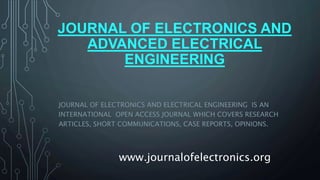 JOURNAL OF ELECTRONICS AND
ADVANCED ELECTRICAL
ENGINEERING
JOURNAL OF ELECTRONICS AND ELECTRICAL ENGINEERING IS AN
INTERNATIONAL OPEN ACCESS JOURNAL WHICH COVERS RESEARCH
ARTICLES, SHORT COMMUNICATIONS, CASE REPORTS, OPINIONS.
www.journalofelectronics.org
 