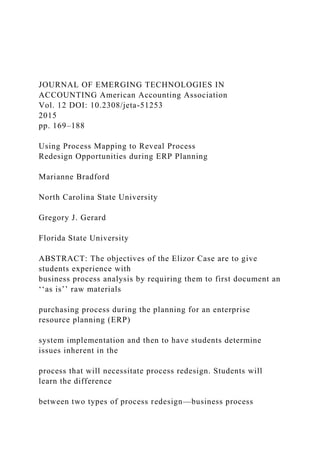 JOURNAL OF EMERGING TECHNOLOGIES IN
ACCOUNTING American Accounting Association
Vol. 12 DOI: 10.2308/jeta-51253
2015
pp. 169–188
Using Process Mapping to Reveal Process
Redesign Opportunities during ERP Planning
Marianne Bradford
North Carolina State University
Gregory J. Gerard
Florida State University
ABSTRACT: The objectives of the Elizor Case are to give
students experience with
business process analysis by requiring them to first document an
‘‘as is’’ raw materials
purchasing process during the planning for an enterprise
resource planning (ERP)
system implementation and then to have students determine
issues inherent in the
process that will necessitate process redesign. Students will
learn the difference
between two types of process redesign—business process
 