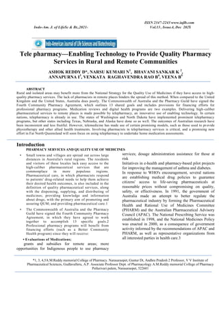 ISSN 2347-2243 www.iajlb.com
Indo-Am. J. of LifeSc & Bt.,2021- Vol.13 , Issue.4, Dec 2021
Tele pharmacy—Enabling Technology to Provide Quality Pharmacy
Services in Rural and Remote Communities
ASHOK REDDY D*, NARSU KUMARI N1
, BHAVANI SANKAR K 2
,
ANNAPURNA I3
, VENKATA RAGHAVENDRA RAO B4
, VEENA B5
ABSTRACT
Rural and isolated areas may benefit more from the National Strategy for the Quality Use of Medicines if they have access to high-
quality pharmacy services. The lack of pharmacists in remote places hinders the spread of this method. When compared to the United
Kingdom and the United States, Australia does poorly. The Commonwealth of Australia and the Pharmacy Guild have signed the
Fourth Community Pharmacy Agreement, which outlines 13 shared goals and includes provisions for financing efforts for
professional pharmacy programs. Medication reviews and digital health programs are two examples. Delivering high-caliber
pharmaceutical services to remote places is made possible by telepharmacy, an innovative use of enabling technology. In certain
nations, telepharmacy is already in use. The states of Washington and North Dakota have implemented prominent telepharmacy
programs, but other states including Texas, Nebraska, and Alaska have done so as well. The outcomes of Australian research have
been inconsistent and less fruitful. However, telemedicine has made use of certain promising models, such as those used to provide
physiotherapy and other allied health treatments. Involving pharmacists in telepharmacy services is critical, and a promising new
effort in Far North Queensland will soon focus on using telepharmacy to undertake home medication assessments.
Introduction
PHARMACY SERVICES AND QUALITY USE OF MEDICINES
• Small towns and villages are spread out across large
distances in Australia's rural regions. The residents
and visitors of these locales lack easy access to the
high-caliber pharmaceutical services that are
commonplace in more populous regions.
Pharmaceutical care, in which pharmacists respond
to patients' drug-related needs to help them achieve
their desired health outcomes, is also included in the
definition of quality pharmaceutical services, along
with the dispensing, supplying, and distributing of
medicines; providing knowledge and information
about drugs, with the primary aim of promoting and
assuring QUM; and providing pharmaceutical care.1
• The Commonwealth of Australia and the Pharmacy
Guild have signed the Fourth Community Pharmacy
Agreement, in which they have agreed to work
together to accomplish 13 specific goals.2
Professional pharmacy programs will benefit from
financing efforts (such as a Better Community
Health program) since they will receive:
• Evaluations of Medications;
grants and subsidies for remote areas; more
opportunities for Indigenous people to use pharmacy
services; dosage administration assistance for those at
risk
Initiatives in e-health and pharmacy-based pilot projects
for improving the management of asthma and diabetes.
In response to WHO's encouragement, several nations
are establishing medical drug policies to guarantee
citizens' access to life-saving pharmaceuticals at
reasonable prices without compromising on quality,
safety, or effectiveness. In 1991, the government of
Australia made an attempt to better regulate the
pharmaceutical industry by forming the Pharmaceutical
Health and Rational Use of Medicines Committee
(PHARM) and the Australian Pharmaceutical Advisory
Council (APAC). The National Prescribing Service was
established in 1998, and the National Medicines Policy
was enacted in 2000, as a consequence of government
activity informed by the recommendations of APAC and
PHARM, as well as representative organizations from
all interested parties in health care.3
*1, 3, 4,5A.M.Reddy memorial College of Pharmacy. Narasaraopet, Guntur Dt, Andhra Pradesh 2 Professor, V V Institute of
Pharmaceutical Sciences, Gudlavalleru, A.P. Associate Professor Dept. of Pharmacology A.M.Reddy memorial College of Pharmacy
Petlurivari palem, Narasaraopet, 522601
 