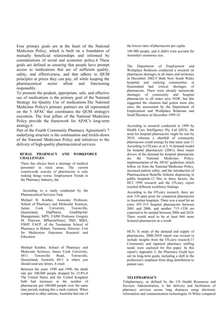 Four primary goals are at the heart of the National
Medicines Policy, which is built on a foundation of
mutually beneficial relationships and informed by
considerations of social and economic policy.4 These
goals are defined as ensuring that people have prompt
access to medications that are of sufficient quality,
safety, and effectiveness, and that adhere to QUM
principles at prices they can pay, all while keeping the
pharmaceutical sector afloat and functioning
responsibly.
To promote the prudent, appropriate, safe, and effective
use of medications is the primary goal of the National
Strategy for Quality Use of medications.The National
Medicines Policy's primary partners are all represented
on the 5 APAC that coordinates the QUM strategy's
execution. The four pillars of the National Medicines
Policy provide the framework for APAC's long-term
strategy.6
Part of the Fourth Community Pharmacy Agreement's 7
underlying structure is the continuation and trickle-down
of the National Medicines Policy and initiatives to the
delivery of high-quality pharmaceutical services.
RURAL PHARMACY AND WORKFORCE
CHALLENGES
There has always been a shortage of medical
personnel in rural areas. The current
countrywide scarcity of pharmacists is only
making things worse. Employment Trends in
the Pharmacy Industry, the
According to a study conducted by the
Pharmaceutical Services Task
Michael B. Kimber, Associate Professor,
School of Pharmacy and Molecular Sciences,
James Cook University, Townsville,
Queensland, DipPharm, GradDipAdv
Management, MPS, FAIM Professor Gregory
M. Peterson, BPharm(Hons), PhD, MBA,
FSHP, FACP, of the Tasmanian School of
Pharmacy in Hobart, Tasmania; Director, Unit
for Medication Outcomes Research and
Education
Michael Kimber, School of Pharmacy and
Molecular Sciences, James Cook University,
4811 Townsville Road, Townsville,
Queensland, Australia 4811 is where you
should send any letters. E-mail:
Between the years 1990 and 1996, the death
rate per 100,000 people dropped by 13.8%.8
The United States and the United Kingdom
both had increases in the number of
pharmacists per 100,000 people over the same
time period, making this a stark contrast. When
compared to other nations, Australia had one of
the lowest rates of pharmacists per capita.
100 000 people, and it didn't even account for
Australia's enormous size.
The Department of Employment and
Workplace Relations conducted a research on
pharmacist shortages in all states and territories
in December 2002.9 Both New South Wales
hospitals and outlying communities in
Queensland had critical shortages of
pharmacists. There were already nationwide
shortages of community and hospital
pharmacists in all states save NSW, but this
suggested the situation had gotten more dire
since the assessment by the Department of
Employment and Workplace Relations and
Small Business in December 1999.10
According to research conducted in 1999 by
Health Care Intelligence Pty Ltd (HCI), the
need for hospital pharmacists might be met by
2010, whereas a shortfall of community
pharmacists could emerge by that same year.11
According to O'Leary et al.'s 'A demand model
for hospital pharmacists' (2001), three major
drivers of the demand for hospital pharmacists
are the National Medicines Policy,
implementation of the APAC guidelines which
follow on from the National Medicines Policy,
increased patient safety, and the introduction of
Pharmaceutical Benefits Scheme dispensing in
public hospitals.12 Due to these factors, the
HCI 1999 research and the O'Leary report
reached different workforce findings.
According to the O'Leary research, there are
now 310 open posts for competent pharmacists
in Australian hospitals. There was a need for an
extra 395–515 hospital pharmacists between
2001 and 2006, and another 715–1330 are
expected to be needed between 2006 and 2010.
There would need to be at least 860 more
licensed pharmacists as a result.
HCI's 'A study of the demand and supply of
pharmacists, 2000-2010' report was revised to
include insights from the O'Leary research.13
Community and inpatient pharmacy staffing
needs were analyzed for this paper. In this
report's Appendix 5, the Pharmacy Guild lays
out its long-term goals, including a shift in the
profession's emphasis from drug distribution to
patient care.
TELEPHARMACY
Telepharmacy, as defined by the US Health Resources and
Services Administration, is the delivery and facilitation of
pharmacy services across long distances using electronic
information and communication technologies.16 When compared
 