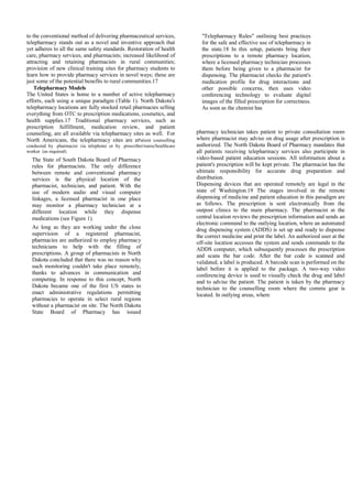 to the conventional method of delivering pharmaceutical services,
telepharmacy stands out as a novel and inventive approach that
yet adheres to all the same safety standards. Restoration of health
care, pharmacy services, and pharmacists; increased likelihood of
attracting and retaining pharmacists in rural communities;
provision of new clinical training sites for pharmacy students to
learn how to provide pharmacy services in novel ways; these are
just some of the potential benefits to rural communities.17
Telepharmacy Models
The United States is home to a number of active telepharmacy
efforts, each using a unique paradigm (Table 1). North Dakota's
telepharmacy locations are fully stocked retail pharmacies selling
everything from OTC to prescription medications, cosmetics, and
health supplies.17 Traditional pharmacy services, such as
prescription fulfillment, medication review, and patient
counseling, are all available via telepharmacy sites as well. For
North Americans, the telepharmacy sites are aPatient counselling
conducted by pharmacist via telephone or by prescriber/nurse/healthcare
worker (as required)
The State of South Dakota Board of Pharmacy
rules for pharmacists. The only difference
between remote and conventional pharmacy
services is the physical location of the
pharmacist, technician, and patient. With the
use of modern audio and visual computer
linkages, a licensed pharmacist in one place
may monitor a pharmacy technician at a
different location while they dispense
medications (see Figure 1).
As long as they are working under the close
supervision of a registered pharmacist,
pharmacies are authorized to employ pharmacy
technicians to help with the filling of
prescriptions. A group of pharmacists in North
Dakota concluded that there was no reason why
such monitoring couldn't take place remotely,
thanks to advances in communication and
computing. In response to this concept, North
Dakota became one of the first US states to
enact administrative regulations permitting
pharmacies to operate in select rural regions
without a pharmacist on site. The North Dakota
State Board of Pharmacy has issued
"Telepharmacy Rules" outlining best practices
for the safe and effective use of telepharmacy in
the state.18 In this setup, patients bring their
prescriptions to a remote pharmacy location,
where a licensed pharmacy technician processes
them before being given to a pharmacist for
dispensing. The pharmacist checks the patient's
medication profile for drug interactions and
other possible concerns, then uses video
conferencing technology to evaluate digital
images of the filled prescription for correctness.
As soon as the chemist has
pharmacy technician takes patient to private consultation room
where pharmacist may advise on drug usage after prescription is
authorized. The North Dakota Board of Pharmacy mandates that
all patients receiving telepharmacy services also participate in
video-based patient education sessions. All information about a
patient's prescription will be kept private. The pharmacist has the
ultimate responsibility for accurate drug preparation and
distribution.
Dispensing devices that are operated remotely are legal in the
state of Washington.19 The stages involved in the remote
dispensing of medicine and patient education in this paradigm are
as follows. The prescription is sent electronically from the
outpost clinics to the main pharmacy. The pharmacist at the
central location reviews the prescription information and sends an
electronic command to the outlying location, where an automated
drug dispensing system (ADDS) is set up and ready to dispense
the correct medicine and print the label. An authorized user at the
off-site location accesses the system and sends commands to the
ADDS computer, which subsequently processes the prescription
and scans the bar code. After the bar code is scanned and
validated, a label is produced. A barcode scan is performed on the
label before it is applied to the package. A two-way video
conferencing device is used to visually check the drug and label
and to advise the patient. The patient is taken by the pharmacy
technician to the counselling room where the comms gear is
located. In outlying areas, where
 