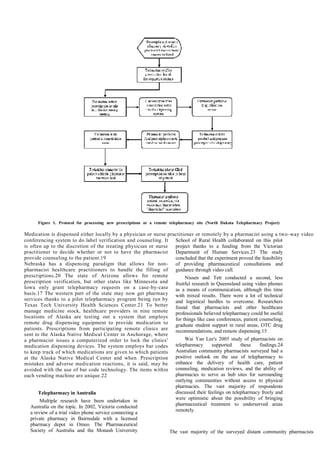Figure 1. Protocol for processing new prescriptions at a remote telepharmacy site (North Dakota Telepharmacy Project)
Medication is dispensed either locally by a physician or nurse practitioner or remotely by a pharmacist using a two-way video
conferencing system to do label verification and counseling. It
is often up to the discretion of the treating physician or nurse
practitioner to decide whether or not to have the pharmacist
provide counseling to the patient.19
Nebraska has a dispensing paradigm that allows for non-
pharmacist healthcare practitioners to handle the filling of
prescriptions.20 The state of Arizona allows for remote
prescription verification, but other states like Minnesota and
Iowa only grant telepharmacy requests on a case-by-case
basis.17 The western part of the state may now get pharmacy
services thanks to a pilot telepharmacy program being run by
Texas Tech University Health Sciences Center.21 To better
manage medicine stock, healthcare providers in nine remote
locations of Alaska are testing out a system that employs
remote drug dispensing equipment to provide medication to
patients. Prescriptions from participating remote clinics are
sent to the Alaska Native Medical Center in Anchorage, where
a pharmacist issues a computerized order to lock the clinics'
medication dispensing devices. The system employs bar codes
to keep track of which medications are given to which patients
at the Alaska Native Medical Center and when. Prescription
mistakes and adverse medication reactions, it is said, may be
avoided with the use of bar code technology. The items within
each vending machine are unique.22
Telepharmacy in Australia
Multiple research have been undertaken in
Australia on the topic. In 2002, Victoria conducted
a review of a trial video phone service connecting a
private pharmacy in Bairnsdale with a licensed
pharmacy depot in Omeo. The Pharmaceutical
Society of Australia and the Monash University
School of Rural Health collaborated on this pilot
project thanks to a funding from the Victorian
Department of Human Services.23 The study
concluded that the experiment proved the feasibility
of providing pharmaceutical consultations and
guidance through video call.
Nissen and Tett conducted a second, less
fruitful research in Queensland using video phones
as a means of communication, although this time
with mixed results. There were a lot of technical
and logistical hurdles to overcome. Researchers
found that pharmacists and other healthcare
professionals believed telepharmacy could be useful
for things like case conferences, patient counseling,
graduate student support in rural areas, OTC drug
recommendations, and remote dispensing.15
Wai Yan Lee's 2005 study of pharmacists on
telepharmacy supported these findings.24
Australian community pharmacists surveyed had a
positive outlook on the use of telepharmacy to
enhance the delivery of health care, patient
counseling, medication reviews, and the ability of
pharmacies to serve as hub sites for surrounding
outlying communities without access to physical
pharmacies. The vast majority of respondents
discussed their feelings on telepharmacy freely and
were optimistic about the possibility of bringing
pharmaceutical treatment to underserved areas
remotely.
The vast majority of the surveyed distant community pharmacists
 