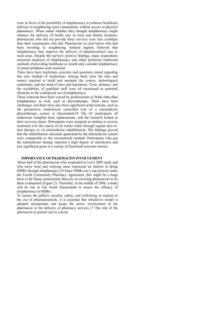 were in favor of the possibility of telepharmacy to enhance healthcare
delivery to neighboring rural communities without access to physical
pharmacies. When asked whether they thought telepharmacy might
enhance the delivery of health care in rural and distant locations,
pharmacists who did not provide these services were less confident
than their counterparts who did. Pharmacists in rural towns who had
been traveling to neighboring isolated regions believed that
telepharmacy may improve the delivery of pharmaceutical care to
rural areas. Despite the survey's positive findings, many respondents
remained skeptical of telepharmacy and either preferred traditional
methods of providing healthcare or would only consider telepharmacy
if certain problems were resolved.
There have been legitimate concerns and questions raised regarding
this new method of medication. Among them were the time and
money required to build and maintain the system, technological
constraints, and the need of laws and legislation. Time, distance, and
the availability of qualified staff were all mentioned as potential
obstacles to the widespread use of telepharmacy.
These concerns have been voiced by professionals in fields other than
telepharmacy as well, such as physiotherapy. There have been
challenges, but there have also been significant achievements, such as
the prospective randomized controlled trial of a telemedicine
physiotherapy system in Queensland.25 The 65 participants all
underwent complete knee replacements, and the research looked at
their recovery times. Participants were assigned at random to receive
treatment over the course of six weeks either through regular face-to-
face therapy or via telemedicine rehabilitation. The findings proved
that the rehabilitation outcomes generated by the telemedicine system
were comparable to the conventional method. Participants who got
the telemedicine therapy reported a high degree of satisfaction and
saw significant gains in a variety of functional outcome metrics.
IMPORTANCE OFPHARMACIST INVOLVEMENT
About half of the pharmacists who responded to Lee's 2005 study and
who serve rural and outlying areas expressed an interest in doing
HMRs through telepharmacy.24 Since HMRs are a top priority under
the Fourth Community Pharmacy Agreement, this might be a huge
boon to far-flung communities that rely on traveling pharmacists to do
these evaluations (Figure 2). Therefore, in the middle of 2006, a study
will be run in Far North Queensland to assess the efficacy of
telepharmacy in HMRs.
To ensure the public's security, safety, and well-being in relation to
the use of pharmaceuticals, it is essential that whichever model is
adopted incorporates and keeps the active involvement of the
pharmacist in the delivery of pharmacy services.17 The role of the
pharmacist in patient care is crucial.
 