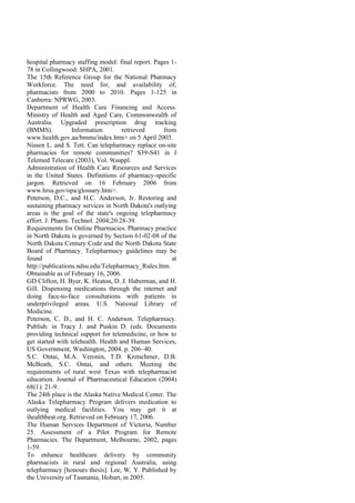 hospital pharmacy staffing model: final report. Pages 1-
78 in Collingwood: SHPA, 2001.
The 15th Reference Group for the National Pharmacy
Workforce. The need for, and availability of,
pharmacists from 2000 to 2010. Pages 1-125 in
Canberra: NPRWG, 2003.
Department of Health Care Financing and Access.
Ministry of Health and Aged Care, Commonwealth of
Australia. Upgraded prescription drug tracking
(BMMS). Information retrieved from
www.health.gov.au/bmms/index.htm> on 5 April 2003.
Nissen L. and S. Tett. Can telepharmacy replace on-site
pharmacies for remote communities? S39-S41 in J
Telemed Telecare (2003), Vol. 9(suppl.
Administration of Health Care Resources and Services
in the United States. Definitions of pharmacy-specific
jargon. Retrieved on 16 February 2006 from
www.hrsa.gov/opa/glossary.htm>.
Peterson, D.C., and H.C. Anderson, Jr. Restoring and
sustaining pharmacy services in North Dakota's outlying
areas is the goal of the state's ongoing telepharmacy
effort. J. Pharm. Technol. 2004;20:28-39.
Requirements for Online Pharmacies. Pharmacy practice
in North Dakota is governed by Section 61-02-08 of the
North Dakota Century Code and the North Dakota State
Board of Pharmacy. Telepharmacy guidelines may be
found at
http://publications.ndsu.edu/Telepharmacy_Rules.htm.
Obtainable as of February 16, 2006.
GD Clifton, H. Byer, K. Heaton, D. J. Haberman, and H.
Gill. Dispensing medications through the internet and
doing face-to-face consultations with patients in
underprivileged areas. U.S. National Library of
Medicine.
Peterson, C. D., and H. C. Anderson. Telepharmacy.
Publish: in Tracy J. and Puskin D. (eds. Documents
providing technical support for telemedicine, or how to
get started with telehealth. Health and Human Services,
US Government, Washington, 2004. p. 206–40.
S.C. Ontai, M.A. Veronin, T.D. Kretschmer, D.B.
McBeath, S.C. Ontai, and others. Meeting the
requirements of rural west Texas with telepharmacist
education. Journal of Pharmaceutical Education (2004)
68(1): 21-9.
The 24th place is the Alaska Native Medical Center. The
Alaska Telepharmacy Program delivers medication to
outlying medical facilities. You may get it at
ihealthbeat.org. Retrieved on February 17, 2006.
The Human Services Department of Victoria, Number
25. Assessment of a Pilot Program for Remote
Pharmacies. The Department, Melbourne, 2002, pages
1-59.
To enhance healthcare delivery by community
pharmacists in rural and regional Australia, using
telepharmacy [honours thesis]. Lee, W. Y. Published by
the University of Tasmania, Hobart, in 2005.
 