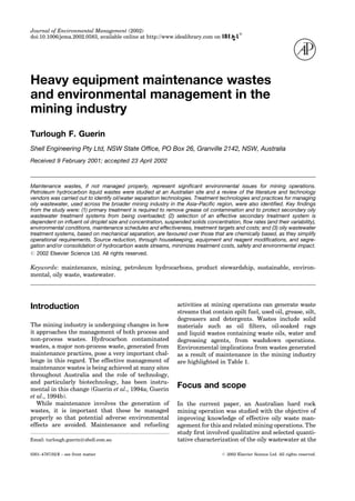 Journal of Environmental Management (2002)
doi:10.1006/jema.2002.0583, available online at http://www.idealibrary.com on
1
Heavy equipment maintenance wastes
and environmental management in the
mining industry
Turlough F. Guerin
Shell Engineering Pty Ltd, NSW State Of®ce, PO Box 26, Granville 2142, NSW, Australia
Received 9 February 2001; accepted 23 April 2002
Maintenance wastes, if not managed properly, represent signi®cant environmental issues for mining operations.
Petroleum hydrocarbon liquid wastes were studied at an Australian site and a review of the literature and technology
vendors was carried out to identify oil/water separation technologies. Treatment technologies and practices for managing
oily wastewater, used across the broader mining industry in the Asia±Paci®c region, were also identi®ed. Key ®ndings
from the study were: (1) primary treatment is required to remove grease oil contamination and to protect secondary oily
wastewater treatment systems from being overloaded; (2) selection of an effective secondary treatment system is
dependent on in¯uent oil droplet size and concentration, suspended solids concentration, ¯ow rates (and their variability),
environmental conditions, maintenance schedules and effectiveness, treatment targets and costs; and (3) oily wastewater
treatment systems, based on mechanical separation, are favoured over those that are chemically based, as they simplify
operational requirements. Source reduction, through housekeeping, equipment and reagent modi®cations, and segre-
gation and/or consolidation of hydrocarbon waste streams, minimizes treatment costs, safety and environmental impact.
# 2002 Elsevier Science Ltd. All rights reserved.
Keywords: maintenance, mining, petroleum hydrocarbons, product stewardship, sustainable, environ-
mental, oily waste, wastewater.
Introduction
The mining industry is undergoing changes in how
it approaches the management of both process and
non-process wastes. Hydrocarbon contaminated
wastes, a major non-process waste, generated from
maintenance practices, pose a very important chal-
lenge in this regard. The effective management of
maintenance wastes is being achieved at many sites
throughout Australia and the role of technology,
and particularly biotechnology, has been instru-
mental in this change (Guerin et al., 1994a; Guerin
et al., 1994b).
While maintenance involves the generation of
wastes, it is important that these be managed
properly so that potential adverse environmental
effects are avoided. Maintenance and refueling
activities at mining operations can generate waste
streams that contain spilt fuel, used oil, grease, silt,
degreasers and detergents. Wastes include solid
materials such as oil ®lters, oil-soaked rags
and liquid wastes containing waste oils, water and
degreasing agents, from washdown operations.
Environmental implications from wastes generated
as a result of maintenance in the mining industry
are highlighted in Table 1.
Focus and scope
In the current paper, an Australian hard rock
mining operation was studied with the objective of
improving knowledge of effective oily waste man-
agement for this and related mining operations. The
study ®rst involved qualitative and selected quanti-
0301±4797/02/$ ± see front matter # 2002 Elsevier Science Ltd. All rights reserved.
tative characterization of the oily wastewater at theEmail: turlough.guerin@shell.com.au
 