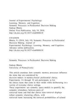 Journal of Experimental Psychology:
Learning, Memory, and Cognition
Semantic Processes in Preferential Decision Making
Sudeep Bhatia
Online First Publication, July 19, 2018.
http://dx.doi.org/10.1037/xlm0000618
CITATION
Bhatia, S. (2018, July 19). Semantic Processes in Preferential
Decision Making. Journal of
Experimental Psychology: Learning, Memory, and Cognition.
Advance online publication.
http://dx.doi.org/10.1037/xlm0000618
Semantic Processes in Preferential Decision Making
Sudeep Bhatia
University of Pennsylvania
This article examines how semantic memory processes influence
the items that are considered by
decision makers in memory-based preferential choice.
Experiments 1A through 1C ask participants to list
the choice items that come to their minds while deliberating in a
variety of everyday choice settings.
These experiments use semantic space models to quantify the
semantic relatedness between pairs of
retrieved items and find that choice item retrieval displays
robust semantic clustering effects, with
retrieved items increasing the retrieval probabilities of related
 