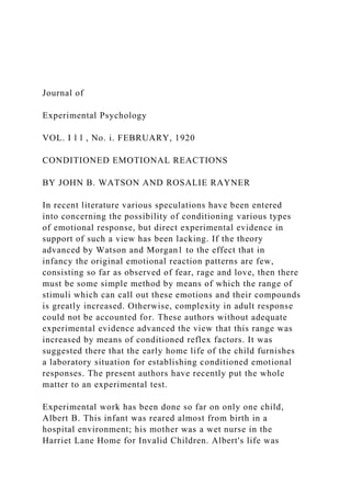 Journal of
Experimental Psychology
VOL. I l l , No. i. FEBRUARY, 1920
CONDITIONED EMOTIONAL REACTIONS
BY JOHN B. WATSON AND ROSALIE RAYNER
In recent literature various speculations have been entered
into concerning the possibility of conditioning various types
of emotional response, but direct experimental evidence in
support of such a view has been lacking. If the theory
advanced by Watson and Morgan1 to the effect that in
infancy the original emotional reaction patterns are few,
consisting so far as observed of fear, rage and love, then there
must be some simple method by means of which the range of
stimuli which can call out these emotions and their compounds
is greatly increased. Otherwise, complexity in adult response
could not be accounted for. These authors without adequate
experimental evidence advanced the view that this range was
increased by means of conditioned reflex factors. It was
suggested there that the early home life of the child furnishes
a laboratory situation for establishing conditioned emotional
responses. The present authors have recently put the whole
matter to an experimental test.
Experimental work has been done so far on only one child,
Albert B. This infant was reared almost from birth in a
hospital environment; his mother was a wet nurse in the
Harriet Lane Home for Invalid Children. Albert's life was
 