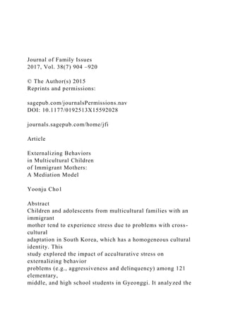Journal of Family Issues
2017, Vol. 38(7) 904 –920
© The Author(s) 2015
Reprints and permissions:
sagepub.com/journalsPermissions.nav
DOI: 10.1177/0192513X15592028
journals.sagepub.com/home/jfi
Article
Externalizing Behaviors
in Multicultural Children
of Immigrant Mothers:
A Mediation Model
Yoonju Cho1
Abstract
Children and adolescents from multicultural families with an
immigrant
mother tend to experience stress due to problems with cross-
cultural
adaptation in South Korea, which has a homogeneous cultural
identity. This
study explored the impact of acculturative stress on
externalizing behavior
problems (e.g., aggressiveness and delinquency) among 121
elementary,
middle, and high school students in Gyeonggi. It analyzed the
 
