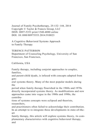 Journal of Family Psychotherapy, 25:132–144, 2014
Copyright © Taylor & Francis Group, LLC
ISSN: 0897-5353 print/1540-4080 online
DOI: 10.1080/08975353.2014.910023
A Cognitive Behavioral Systems Approach
to Family Therapy
TERENCE PATTERSON
Department of Counseling Psychology, University of San
Francisco, San Francisco,
California, USA
Family therapy, including conjoint approaches to couples,
families,
and parent-child dyads, is infused with concepts adapted from
gen-
eral systems theory. Many of the most popular models during
the
period when family therapy flourished in the 1960s and 1970s
directly incorporated systems theory. As modifications and new
approaches came into vogue in the 1980s and 1990s, the
contribu-
tions of systems concepts were eclipsed and theorists,
researchers,
and practitioners often failed to acknowledge their contribution.
In an attempt to re-integrate these developments in state-of-the-
art
family therapy, this article will explore systems theory, its com-
plementary characteristics with cognitive behavioral therapy,
and
 
