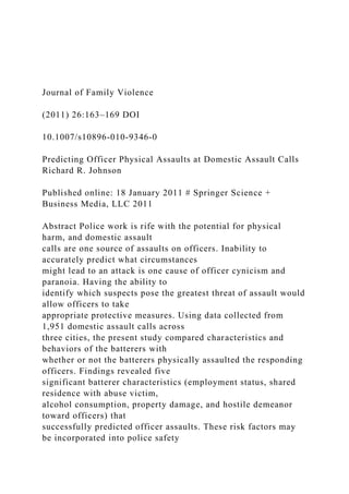 Journal of Family Violence
(2011) 26:163–169 DOI
10.1007/s10896-010-9346-0
Predicting Officer Physical Assaults at Domestic Assault Calls
Richard R. Johnson
Published online: 18 January 2011 # Springer Science +
Business Media, LLC 2011
Abstract Police work is rife with the potential for physical
harm, and domestic assault
calls are one source of assaults on officers. Inability to
accurately predict what circumstances
might lead to an attack is one cause of officer cynicism and
paranoia. Having the ability to
identify which suspects pose the greatest threat of assault would
allow officers to take
appropriate protective measures. Using data collected from
1,951 domestic assault calls across
three cities, the present study compared characteristics and
behaviors of the batterers with
whether or not the batterers physically assaulted the responding
officers. Findings revealed five
significant batterer characteristics (employment status, shared
residence with abuse victim,
alcohol consumption, property damage, and hostile demeanor
toward officers) that
successfully predicted officer assaults. These risk factors may
be incorporated into police safety
 