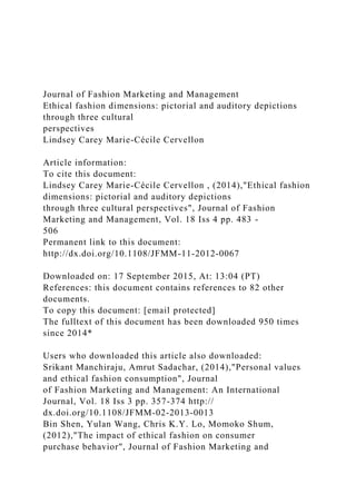 Journal of Fashion Marketing and Management
Ethical fashion dimensions: pictorial and auditory depictions
through three cultural
perspectives
Lindsey Carey Marie-Cécile Cervellon
Article information:
To cite this document:
Lindsey Carey Marie-Cécile Cervellon , (2014),"Ethical fashion
dimensions: pictorial and auditory depictions
through three cultural perspectives", Journal of Fashion
Marketing and Management, Vol. 18 Iss 4 pp. 483 -
506
Permanent link to this document:
http://dx.doi.org/10.1108/JFMM-11-2012-0067
Downloaded on: 17 September 2015, At: 13:04 (PT)
References: this document contains references to 82 other
documents.
To copy this document: [email protected]
The fulltext of this document has been downloaded 950 times
since 2014*
Users who downloaded this article also downloaded:
Srikant Manchiraju, Amrut Sadachar, (2014),"Personal values
and ethical fashion consumption", Journal
of Fashion Marketing and Management: An International
Journal, Vol. 18 Iss 3 pp. 357-374 http://
dx.doi.org/10.1108/JFMM-02-2013-0013
Bin Shen, Yulan Wang, Chris K.Y. Lo, Momoko Shum,
(2012),"The impact of ethical fashion on consumer
purchase behavior", Journal of Fashion Marketing and
 