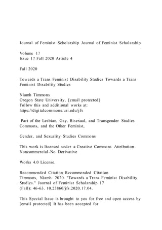Journal of Feminist Scholarship Journal of Feminist Scholarship
Volume 17
Issue 17 Fall 2020 Article 4
Fall 2020
Towards a Trans Feminist Disability Studies Towards a Trans
Feminist Disability Studies
Niamh Timmons
Oregon State University, [email protected]
Follow this and additional works at:
https://digitalcommons.uri.edu/jfs
Part of the Lesbian, Gay, Bisexual, and Transgender Studies
Commons, and the Other Feminist,
Gender, and Sexuality Studies Commons
This work is licensed under a Creative Commons Attribution-
Noncommercial-No Derivative
Works 4.0 License.
Recommended Citation Recommended Citation
Timmons, Niamh. 2020. "Towards a Trans Feminist Disability
Studies." Journal of Feminist Scholarship 17
(Fall): 46-63. 10.23860/jfs.2020.17.04.
This Special Issue is brought to you for free and open access by
[email protected] It has been accepted for
 