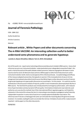 Jfp +32(800) 709-48 manuscripts@iomcworld.com
Journal of ForensicPathology
ISSN - 2684-1312
AuthorGuidelines
Articlesinprocess
Abstract
Relevant article , White Papers and other documents concerning
The m RNA VACCINE: An interesting collection useful to better
understand some phenomena and to generate hypotesys
Luisetto m, NaseerAlmukthar, EdbeyK, Tarro G, Nili B. Ahmadabadi
Aimof thiswork isto reportsome ineterstingreferenceanddocumentrelatedmRNA vaccine . Everycited
reference canact as an instrumenttobetter understandwhatsome independentresearcherfinded: this
workis mainlyfocusedontthe publicdebate related presence /absence of graphene derivatesinsome
vaccine vialsforcovid-19.Relevantclassicarticle orWhite paperorotherkindof documentare useful
instrumenttobetterclarify Some crucial aspectsof thisinfectiousdisease ,itsepidemiologyandefficacy
of the measure adopted( preventive,therapeuticorvaccine).If the reviewedarticle show anintrinsic
recognizedinternational valueotherkindof source like White Paperorotherdocumentcan be of interest
to generate hypotesysortoopenpublicdiscussiononcrucial topics.For thisreason itis useful touse this
methodalsointhe discussionrelated of impurity profile innew innovative bio-pharmaceuticalslike the m
RNA vaccine. The factthat thisproducts wasintroducedwithanemergencyauthorization,whitreduced
time of sperimentationanddue bylackof official quality informationsrelatedsome raw materialsused
authorize usto use alsothismethod.Evenif the internationalofficial regulatoryagency notfindedthis
substantie inthe control forrelease the lotsitisinterestingtomore deeplyinvestigateonwhatfinde dby
independentresearcherinsome vialsof vaccine orinsample patientsbloodaftervaccination.This
reference evenif notare a smokinggunthe same can stimulate the reasoningaboutthe general concept
involved.Itisneeded,readingthiswork,toconsiderthe intrinsic limitationof some of the studyresearch
reported ( white paper) or the otherdocuments.
09/08/2022
 
