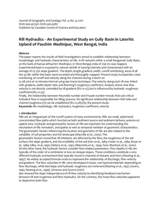 Journal of Geography and Geology; Vol. 4,No. 4; 2012
ISSN1916-9779 E-ISSN1916-9787
Published by Canadian Centerof Science andEducation
Rill Hydraulics - An Experimental Study on Gully Basin in Lateritic
Upland of Paschim Medinipur, West Bengal, India
Abstract
This paper reports the results of field investigations aimed to establish relationship between
morphologic and hydraulic characteristics of rills. A rill network within a small Rangamati Gully Basin,
on the bank of Kansai atPaschim Medinipur,in West Bengal,India of 256 m2 was mapped.
Experimental basin is exposedto natural rainfall of varying intensity and characterised with an
average of 25-35% slope gradient. The depth, length,gradient,width, runoff ontributing areas of all
the 33 rills within the basin were recorded and thoroughly mapped. Present study incorporates close
monitoring of runoff and velocity along the channels during a storm on
31.08.2010 at 15 minutes interval using dye tracer technique.The velocity along each rill was linked
with gradient, width-depth ratio and Manning’s roughness coefficient.Analysis shows that flow
velocity is not directly controlled by rill gradient (R2=0.15),but is influencedby hydraulic roughness
coefficient(R2=0.53).
Finally, the relationship between Reynolds number and Froude number reveals that sub-critical
turbulent flow is responsible for rilling process. No significant relationship between W/D ratio and
channel roughness (n) can be established (R2=0.083)by the present study.
Keywords: rills morphology, rills hydraulics, roughness coefficient,velocity
1. Introduction
Rills are an integral part of the runoff system of many environments.Rills are small, ephemeral
concentrated flow paths which function as both sediment source and sediment delivery systems on
upland area. Hydraulic and geomorphic factors of rills are important for understanding the
mechanism of rills formation, and spatial as well as temporal variation of geometriccharacteristics.
The geomorphic factors influencing the location and geometry of rills are also related to the
variability of soil properties and the landscape (Mancilla et al., 2005). The
geomorphic factors reveal that rill initiations are affected by the flow, the roughness of the soil
surface,the slope gradient, and the erodibility of the soil (Van et al., 1983; Foster et al., 1984; Bryan et
al., 1989; Gilley et al.,1990; Slattery et al., 1992; Obiechefuet al., 1994; Favis-Mortlock et al., 2000).
On the other hand, the hydraulic factors consider flow-related parameters. Flow depths in rills are
typically of the order of a centimeter or less on steeperslopes. These conditions constitute a very
different hydraulic environment that typically found in channels of streams and rivers (Nearing et al.,
1997). No widely acceptedformula exists to representthe relationship of discharge, flow velocity
and gradient. The flow velocities in rills were developed in loose, non-layeredmaterials dependingon
flow discharge, while bed slope and hydraulic roughness are irrelevant (Nearing et al., 1997; Govers,
1992; Nearing et al., 1999). Gimenez and Govers (2001)
also showed the slope independence of rill flow velocity by identifying feedback mechanism
betweenrill bed roughness and flow hydraulics. On the contrary, the mean flow velocities appeared
to dependon both flow
 