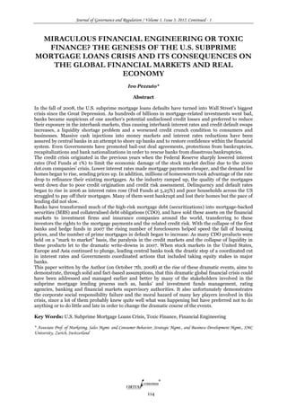 Journal of Governance and Regulation / Volume 1, Issue 3, 2012, Continued - 1
114
MIRACULOUS FINANCIAL ENGINEERING OR TOXIC
FINANCE? THE GENESIS OF THE U.S. SUBPRIME
MORTGAGE LOANS CRISIS AND ITS CONSEQUENCES ON
THE GLOBAL FINANCIAL MARKETS AND REAL
ECONOMY
Ivo Pezzuto*
Abstract
In the fall of 2008, the U.S. subprime mortgage loans defaults have turned into Wall Street’s biggest
crisis since the Great Depression. As hundreds of billions in mortgage-related investments went bad,
banks became suspicious of one another’s potential undisclosed credit losses and preferred to reduce
their exposure in the interbank markets, thus causing interbank interest rates and credit default swaps
increases, a liquidity shortage problem and a worsened credit crunch condition to consumers and
businesses. Massive cash injections into money markets and interest rates reductions have been
assured by central banks in an attempt to shore up banks and to restore confidence within the financial
system. Even Governments have promoted bail-out deal agreements, protections from bankruptcies,
recapitalizations and bank nationalizations in order to rescue banks from disastrous bankruptcies.
The credit crisis originated in the previous years when the Federal Reserve sharply lowered interest
rates (Fed Funds at 1%) to limit the economic damage of the stock market decline due to the 2000
dot.com companies’ crisis. Lower interest rates made mortgage payments cheaper, and the demand for
homes began to rise, sending prices up. In addition, millions of homeowners took advantage of the rate
drop to refinance their existing mortgages. As the industry ramped up, the quality of the mortgages
went down due to poor credit origination and credit risk assessment. Delinquency and default rates
began to rise in 2006 as interest rates rose (Fed Funds at 5,25%) and poor households across the US
struggled to pay off their mortgages. Many of them went bankrupt and lost their homes but the pace of
lending did not slow.
Banks have transformed much of the high-risk mortgage debt (securitizations) into mortgage-backed
securities (MBS) and collateralised debt obligations (CDO), and have sold these assets on the financial
markets to investment firms and insurance companies around the world, transferring to these
investors the rights to the mortgage payments and the related credit risk. With the collapse of the first
banks and hedge funds in 2007 the rising number of foreclosures helped speed the fall of housing
prices, and the number of prime mortgages in default began to increase. As many CDO products were
held on a “mark to market” basis, the paralysis in the credit markets and the collapse of liquidity in
these products let to the dramatic write-downs in 2007. When stock markets in the United States,
Europe and Asia continued to plunge, leading central banks took the drastic step of a coordinated cut
in interest rates and Governments coordinated actions that included taking equity stakes in major
banks.
This paper written by the Author (on October 7th, 2008) at the rise of these dramatic events, aims to
demonstrate, through solid and fact-based assumptions, that this dramatic global financial crisis could
have been addressed and managed earlier and better by many of the stakeholders involved in the
subprime mortgage lending process such as, banks’ and investment funds management, rating
agencies, banking and financial markets supervisory authorities. It also unfortunately demonstrates
the corporate social responsibility failure and the moral hazard of many key players involved in this
crisis, since a lot of them probably knew quite well what was happening but have preferred not to do
anything or to do little and late in order to change the dramatic course of the events.
Key Words: U.S. Subprime Mortgage Loans Crisis, Toxic Finance, Financial Engineering
* Associate Prof. of Marketing, Sales Mgmt. and Consumer Behavior, Strategic Mgmt., and Business Development Mgmt., SMC
University, Zurich, Switzerland
 