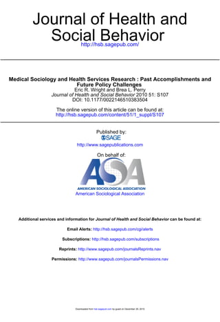 Journal of Health and
            Social Behavior         http://hsb.sagepub.com/




Medical Sociology and Health Services Research : Past Accomplishments and
                        Future Policy Challenges
                              Eric R. Wright and Brea L. Perry
                   Journal of Health and Social Behavior 2010 51: S107
                            DOI: 10.1177/0022146510383504

                      The online version of this article can be found at:
                      http://hsb.sagepub.com/content/51/1_suppl/S107


                                                  Published by:

                                 http://www.sagepublications.com

                                                   On behalf of:




                                American Sociological Association




   Additional services and information for Journal of Health and Social Behavior can be found at:

                           Email Alerts: http://hsb.sagepub.com/cgi/alerts

                         Subscriptions: http://hsb.sagepub.com/subscriptions

                       Reprints: http://www.sagepub.com/journalsReprints.nav

                    Permissions: http://www.sagepub.com/journalsPermissions.nav




                                Downloaded from hsb.sagepub.com by guest on December 29, 2010
 