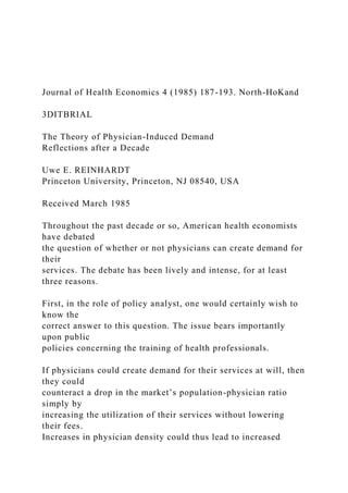Journal of Health Economics 4 (1985) 187-193. North-HoKand
3DITBRIAL
The Theory of Physician-Induced Demand
Reflections after a Decade
Uwe E. REINHARDT
Princeton University, Princeton, NJ 08540, USA
Received March 1985
Throughout the past decade or so, American health economists
have debated
the question of whether or not physicians can create demand for
their
services. The debate has been lively and intense, for at least
three reasons.
First, in the role of policy analyst, one would certainly wish to
know the
correct answer to this question. The issue bears importantly
upon public
policies concerning the training of health professionals.
If physicians could create demand for their services at will, then
they could
counteract a drop in the market’s population-physician ratio
simply by
increasing the utilization of their services without lowering
their fees.
Increases in physician density could thus lead to increased
 