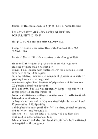 Journal of Health Economics 4 (1985) 63-78. North-Holland
RELATIVE INCQMES AND RATES OF RETURN
FOR U.S. PHYSICIANS*
Philip L. BURSTEIN and Jerry CROMWELL
Centerfor Health Economics Research, Chestnut Hill, M.4
022167, USA
Received March 1983, final version received August 1984
Since 1967 the supply of physicians in the U.S. hgs been
growing by more than 3 percent per
annum. This, coupled with public insurer fee discounts, might
have been expected to depress
both the relative and absolute incomes of physicians in spite of
growing insurance coverage and
new technologies. Real incomes of physicians did decline at a
0.2 percent annual rate between
1967 and 1980, but this was apparently due to c;conomy-wide
events since the income trends for
lawyers, dentists, and college graduates were virtually identical.
Internal rates of return to
undergraduate medical training remained high - between 14 and
17 percent in 1980. Specialty
training became more profitable for internists, general surgeons,
and obstetricians/gynecologists
(all with 10-15 percent rates of return), while pediatricians
continued to suffer a financial loss.
While Medicare and Medicaid fee discounts have been criticized
as inequitable, the programs
 
