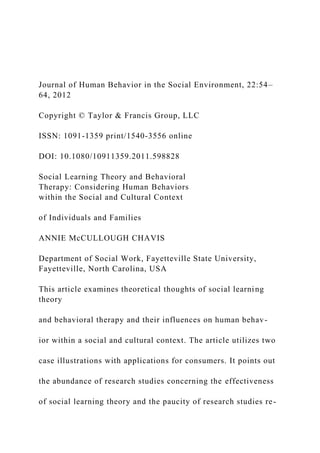 Journal of Human Behavior in the Social Environment, 22:54–
64, 2012
Copyright © Taylor & Francis Group, LLC
ISSN: 1091-1359 print/1540-3556 online
DOI: 10.1080/10911359.2011.598828
Social Learning Theory and Behavioral
Therapy: Considering Human Behaviors
within the Social and Cultural Context
of Individuals and Families
ANNIE McCULLOUGH CHAVIS
Department of Social Work, Fayetteville State University,
Fayetteville, North Carolina, USA
This article examines theoretical thoughts of social learning
theory
and behavioral therapy and their influences on human behav-
ior within a social and cultural context. The article utilizes two
case illustrations with applications for consumers. It points out
the abundance of research studies concerning the effectiveness
of social learning theory and the paucity of research studies re-
 