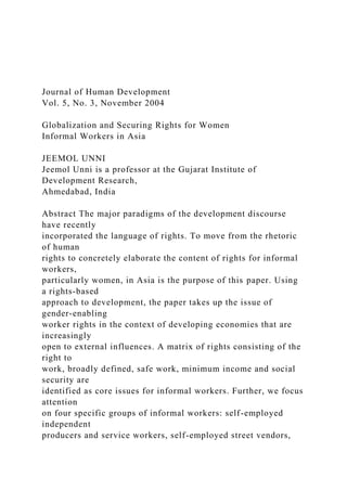 Journal of Human Development
Vol. 5, No. 3, November 2004
Globalization and Securing Rights for Women
Informal Workers in Asia
JEEMOL UNNI
Jeemol Unni is a professor at the Gujarat Institute of
Development Research,
Ahmedabad, India
Abstract The major paradigms of the development discourse
have recently
incorporated the language of rights. To move from the rhetoric
of human
rights to concretely elaborate the content of rights for informal
workers,
particularly women, in Asia is the purpose of this paper. Using
a rights-based
approach to development, the paper takes up the issue of
gender-enabling
worker rights in the context of developing economies that are
increasingly
open to external influences. A matrix of rights consisting of the
right to
work, broadly defined, safe work, minimum income and social
security are
identified as core issues for informal workers. Further, we focus
attention
on four specific groups of informal workers: self-employed
independent
producers and service workers, self-employed street vendors,
 