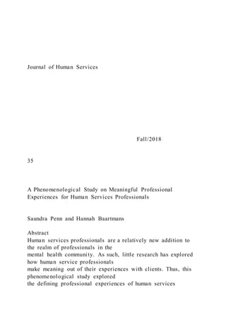 Journal of Human Services
Fall/2018
35
A Phenomenological Study on Meaningful Professional
Experiences for Human Services Professionals
Saundra Penn and Hannah Baartmans
Abstract
Human services professionals are a relatively new addition to
the realm of professionals in the
mental health community. As such, little research has explored
how human service professionals
make meaning out of their experiences with clients. Thus, this
phenomenological study explored
the defining professional experiences of human services
 