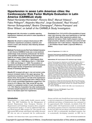 24 Original article




  Hypertension in seven Latin American cities: the
  Cardiovascular Risk Factor Multiple Evaluation in Latin
  America (CARMELA) study
  Rafael Hernandez-Hernandeza, Honorio Silvab, Manuel Velascoc,
              ´            ´
  Fabio Pellegrini , Alejandro Macchiae, Jorge Escobedof, Raul Vinuezab,
                  d

  Herman Schargrodskyg, Beatriz Champagneh, Palmira Pramparoi and
  Elinor Wilsonj, on behalf of the CARMELA Study Investigators

  Background Little information is available regarding                     Conclusion From 13.4 to 44.2% of the populations of seven
  hypertension, treatment, and control in urban population of              major Latin American cities were hypertensive or had high
  Latin America.                                                           normal BP values. Most hypertensive patients have
                                                                           additional risk factors. Public health programs need to
  Objective We aimed to compare blood pressure (BP)                        target prevention, detection, treatment, and control of total
  distribution, hypertension prevalence, treatment, and                    cardiovascular risk in Latin America. J Hypertens 28:24–34
  control in seven Latin American cities following standard                Q 2010 Wolters Kluwer Health | Lippincott Williams &
  methodology.                                                             Wilkins.

  Methods The Cardiovascular Risk Factor Multiple Evaluation
                                                                           Journal of Hypertension 2010, 28:24–34
  in Latin America (CARMELA) study was a cross-sectional,
  epidemiologic study assessing cardiovascular risk factors                Keywords: blood pressure classiﬁcation, cardiovascular risk factors,
  using stratiﬁed multistage sampling of adult populations                 hypertension control, hypertension prevalence, total cardiovascular
                                                                           risk
  (aged 25–64 years) in seven cities: Barquisimeto
                                ´
  (Venezuela; n U 1848); Bogota (n U 1553); Buenos Aires                   Abbreviations: BP, blood pressure; OD, subclinical organ damage
  (n U 1482); Lima (n U 1652); Mexico City (n U 1720); Quito               a
                                                                             Clinical Pharmacology Unit, Hypertension and Risk Factors Clinic, School of
  (n U 1638); and Santiago (n U 1655). The prevalence of                   Medicine, Universidad Centroccidental ‘Lisandro Alvarado’, Barquisimeto,
  hypertension and high normal BP were determined based on                 Venezuela and Latin American Society of Hypertension (LASH), bInterAmerican
                                                                           Foundation for Clinical Research, New York, New York, USA, cClinical
  2007 European Society of Hypertension and European                       Pharmacology Unit, Vargas Medical School, Central University of Venezuela,
  Society of Cardiology deﬁnitions.                                        Caracas, Venezuela, dDepartment of Clinical Pharmacology and Epidemiology,
                                                                           Consorzio Mario Negri Sud, Santa Maria Imbaro, eUnit of Biostatistics, CSS
                                                                           Scientiﬁc Institute, San Giovanni Rotondo, Italy, fMedical Research Unit on
  Results BP increased with age in men and women; pulse                    Clinical Epidemiology, Mexican Social Security Institute, Mexico City, Mexico,
                                                                           g
                                                                             Department of Cardiology, Hospital Italiano de Buenos Aires, Buenos Aires,
  pressure increased mainly in the upper age group. The                    Argentina, hInterAmerican Heart Foundation, Dallas, Texas, USA, iInterAmerican
  hypertension prevalence ranged from 9% in Quito to 29% in                Heart Foundation, Buenos Aires, Argentina and jDepartment of Community and
                                                                           Preventive Health, School of Medicine & Dentistry, University of Rochester,
  Buenos Aires. One-quarter to one-half of the hypertension                Rochester, New York, USA
  cases were previously undiagnosed (24% in Mexico City to
                                                                                                          ´          ´
                                                                           Correspondence to Rafael Hernandez-Hernandez, MD, Clinical Pharmacology
  47% in Lima); uncontrolled hypertension ranged from 12%                  Unit, Hypertension and Cardiovascular Risk Factors Clinic, School of Medicine,
  (Lima) to 41% (Mexico City). High normal BP was also                     Universidad Centroccidental Lisandro Alvarado, Ave. Libertador, Barquisimeto
                                                                           3001, Lara, Venezuela
  evident in a substantial number of each city participants                Tel: +58 251 2591838; fax: +58 251 255 1098; e-mail: rhernan@cantv.net
  (%5–15%). Majority of population has other cardiovascular
  risk factors despite hypertension; only 9.19% of participants            Received 17 February 2009 Revised 2 August 2009
  have no risk factors apart from hypertension.                            Accepted 4 September 2009




  Introduction                                                             disease and who may beneﬁt from interventions designed
  Hypertension is a major public health concern world-                     to prevent progression to hypertension grade 1. In 2000,
  wide. The 2007 Guidelines for the Management of                          worldwide prevalence of hypertension was estimated to
  Arterial Hypertension from European Societies of                         be approximately 26%. Currently, two-thirds of the 972
  Hypertension and Cardiology recognize three categories                   million adults with hypertension reside in economically
  of hypertension (grade 1–3) and an additional high nor-                  developing countries; moreover, it has been estimated that
  mal blood pressure (BP) category [1]. The patients with                  by the year 2025, the prevalence of hypertension will have
  high normal BP include individuals with mildly elevated                  risen by 24% in economically developed countries, but
  BP who are also at increased risk for cardiovascular                     in economically developing countries, an 80% rise is

  0263-6352 ß 2010 Wolters Kluwer Health | Lippincott Williams & Wilkins                                         DOI:10.1097/HJH.0b013e328332c353


Copyright © Lippincott Williams & Wilkins. Unauthorized reproduction of this article is prohibited.
 