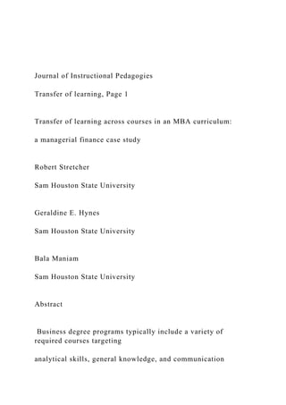 Journal of Instructional Pedagogies
Transfer of learning, Page 1
Transfer of learning across courses in an MBA curriculum:
a managerial finance case study
Robert Stretcher
Sam Houston State University
Geraldine E. Hynes
Sam Houston State University
Bala Maniam
Sam Houston State University
Abstract
Business degree programs typically include a variety of
required courses targeting
analytical skills, general knowledge, and communication
 