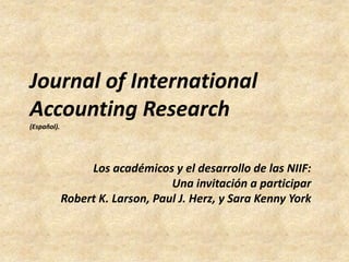Journal of International
Accounting Research
(Español).




                  Los académicos y el desarrollo de las NIIF:
                                  Una invitación a participar
             Robert K. Larson, Paul J. Herz, y Sara Kenny York
 